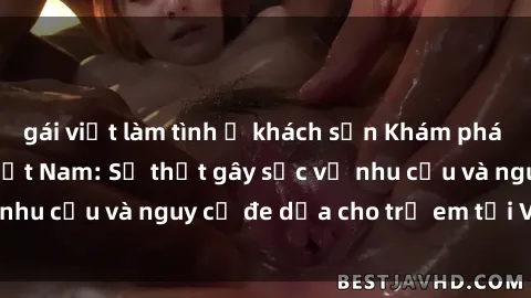 gái việt làm tình ở khách sạn Khám phá thế giới sex loli Việt Nam: Sự thật gây sốc về nhu cầu và nguy cơ đe dọa cho trẻ em tại Việt Nam