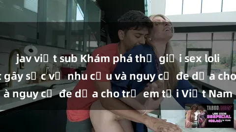 jav việt sub Khám phá thế giới sex loli Việt Nam: Sự thật gây sốc về nhu cầu và nguy cơ đe dọa cho trẻ em tại Việt Nam