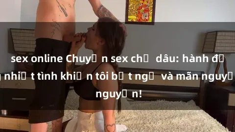 sex online Chuyện sex chị dâu: hành động nhiệt tình khiến tôi bất ngờ và mãn nguyện!