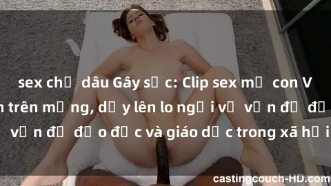 sex chị dâu Gây sốc: Clip sex mẹ con Việt Nam lan truyền trên mạng, dấy lên lo ngại về vấn đề đạo đức và giáo dục trong xã hội hiện nay.