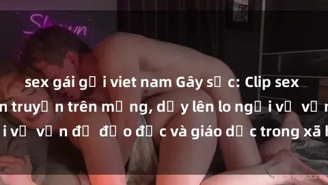 sex gái gọi viet nam Gây sốc: Clip sex mẹ con Việt Nam lan truyền trên mạng, dấy lên lo ngại về vấn đề đạo đức và giáo dục trong xã hội hiện nay.